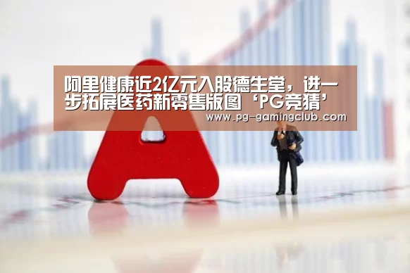 阿里健康近2亿元入股德生堂,进一步拓展医药新零售版图‘PG竞猜’(图1) PG篮球